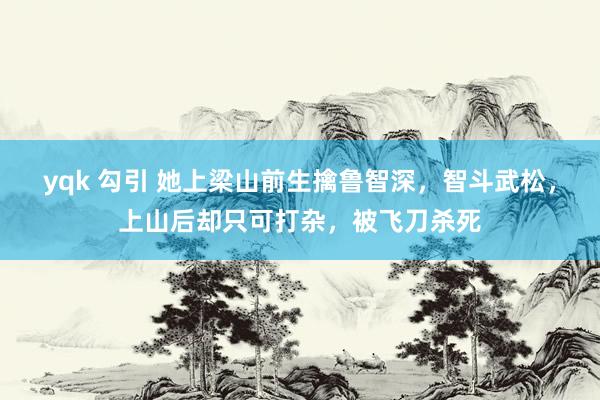 yqk 勾引 她上梁山前生擒鲁智深，智斗武松，上山后却只可打杂，被飞刀杀死