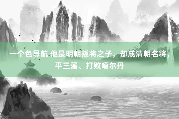 一个色导航 他是明朝叛将之子，却成清朝名将，平三藩、打败噶尔丹