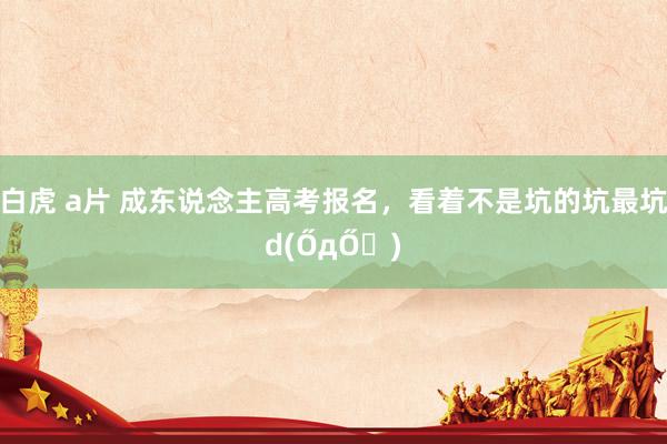 白虎 a片 成东说念主高考报名，看着不是坑的坑最坑d(ŐдŐ๑)