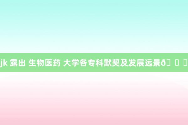 jk 露出 生物医药 大学各专科默契及发展远景🙋