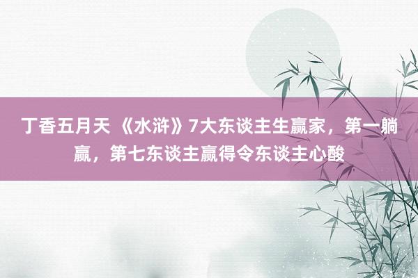 丁香五月天 《水浒》7大东谈主生赢家，第一躺赢，第七东谈主赢得令东谈主心酸