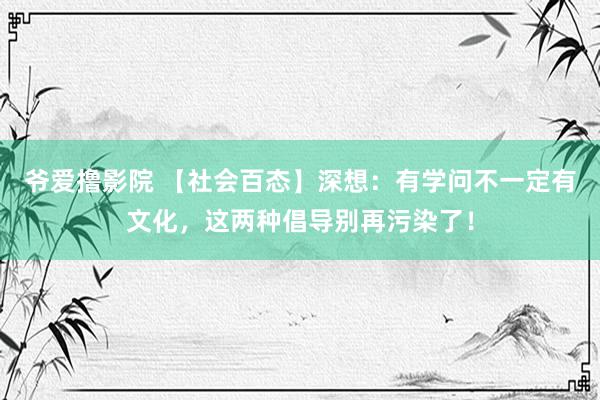 爷爱撸影院 【社会百态】深想:有学问不一定有文化,这两种倡导别再污染了!