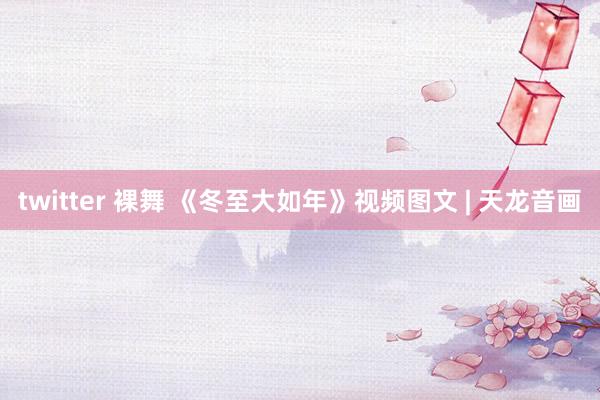 twitter 裸舞 《冬至大如年》视频图文 | 天龙音画