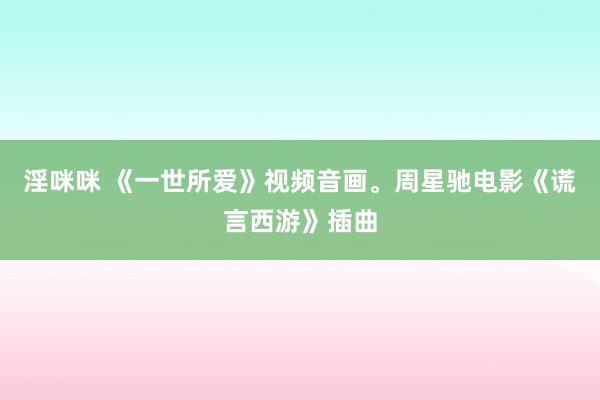 淫咪咪 《一世所爱》视频音画。周星驰电影《谎言西游》插曲