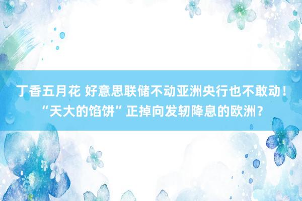 丁香五月花 好意思联储不动亚洲央行也不敢动！“天大的馅饼”正掉向发轫降息的欧洲？