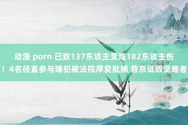 动漫 porn 已致137东谈主受难182东谈主伤！4名径直参与嫌犯被法院厚爱批捕 普京诋毁受难者