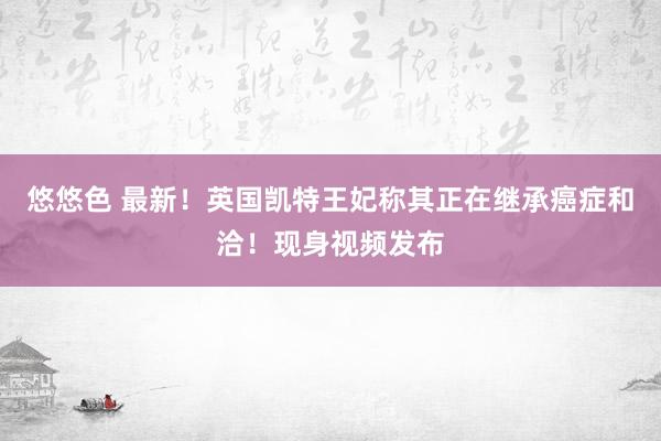 悠悠色 最新！英国凯特王妃称其正在继承癌症和洽！现身视频发布