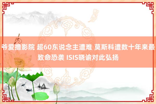 爷爱撸影院 超60东说念主遭难 莫斯科遭数十年来最致命恐袭 ISIS晓谕对此弘扬