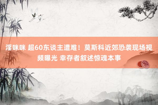 淫咪咪 超60东谈主遭难！莫斯科近郊恐袭现场视频曝光 幸存者叙述惊魂本事