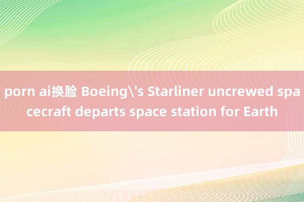 porn ai换脸 Boeing's Starliner uncrewed spacecraft departs space station for Earth