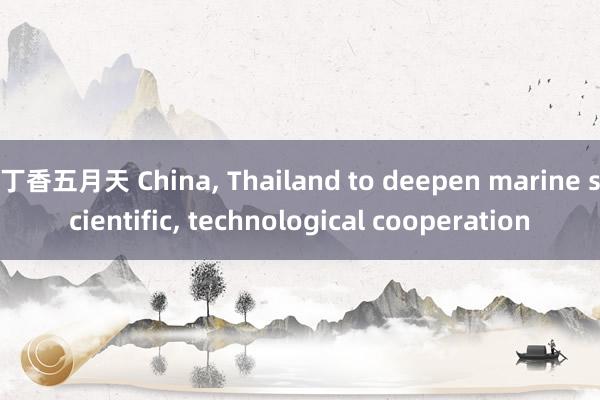 丁香五月天 China， Thailand to deepen marine scientific， technological cooperation