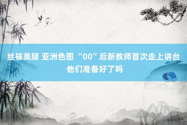 丝袜美腿 亚洲色图 “00”后新教师首次走上讲台 他们准备好了吗