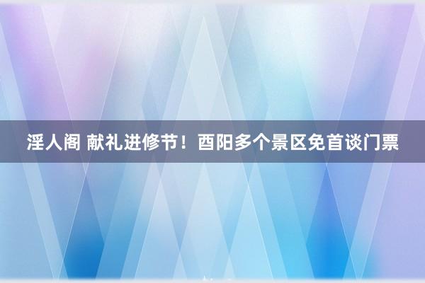 淫人阁 献礼进修节！酉阳多个景区免首谈门票