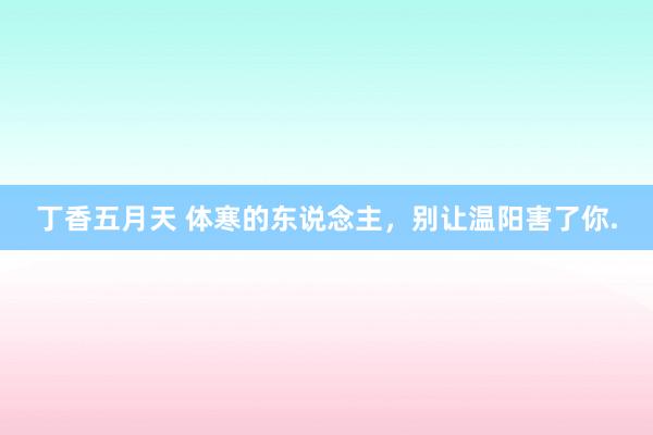 丁香五月天 体寒的东说念主,别让温阳害了你.