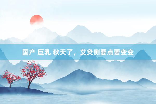 国产 巨乳 秋天了，艾灸侧要点要变变
