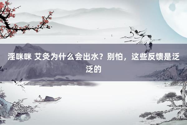 淫咪咪 艾灸为什么会出水?别怕,这些反馈是泛泛的