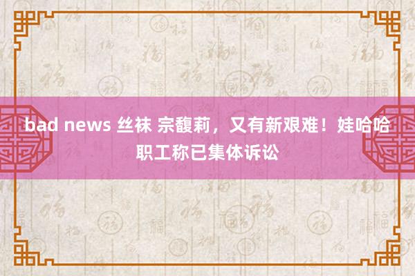 bad news 丝袜 宗馥莉，又有新艰难！娃哈哈职工称已集体诉讼