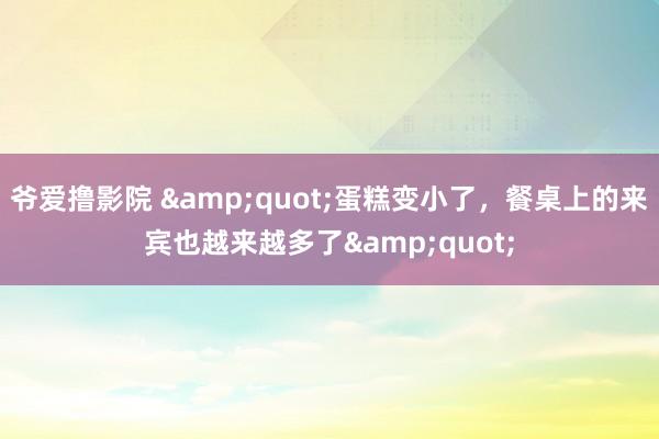 爷爱撸影院 &quot;蛋糕变小了，餐桌上的来宾也越来越多了&quot;
