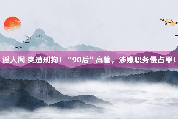 淫人阁 突遭刑拘！“90后”高管，涉嫌职务侵占罪！