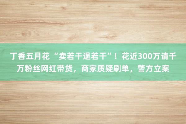 丁香五月花 “卖若干退若干”！花近300万请千万粉丝网红带货，商家质疑刷单，警方立案