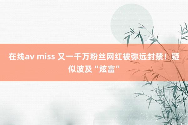 在线av miss 又一千万粉丝网红被弥远封禁！疑似波及“炫富”