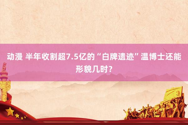 动漫 半年收割超7.5亿的“白牌遗迹”温博士还能形貌几时？