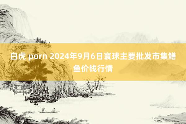白虎 porn 2024年9月6日寰球主要批发市集鳝鱼价钱行情