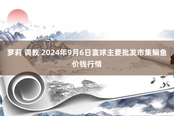 萝莉 调教 2024年9月6日寰球主要批发市集鳊鱼价钱行情