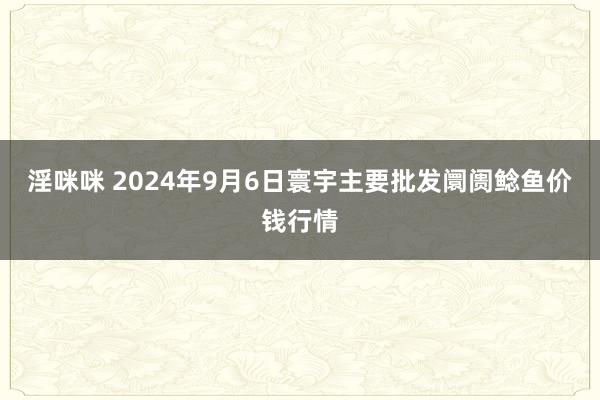 淫咪咪 2024年9月6日寰宇主要批发阛阓鲶鱼价钱行情