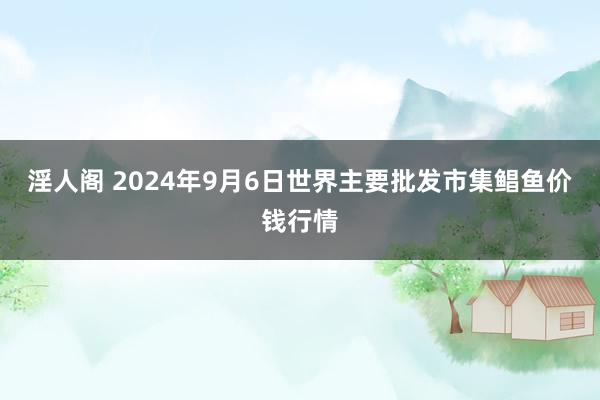 淫人阁 2024年9月6日世界主要批发市集鲳鱼价钱行情