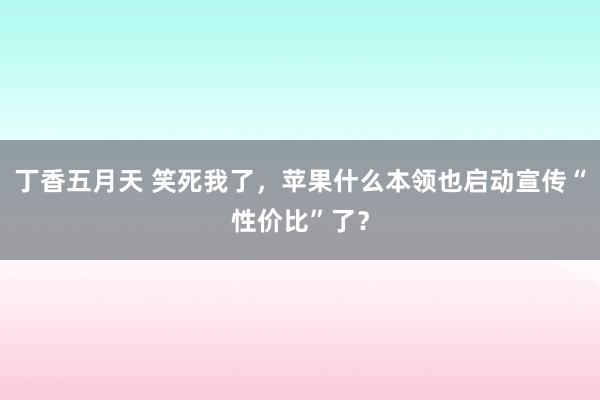 丁香五月天 笑死我了，苹果什么本领也启动宣传“性价比”了？