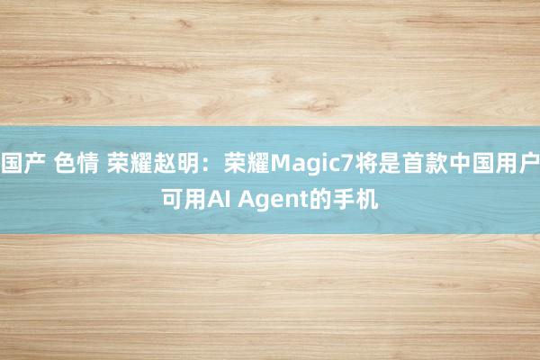 国产 色情 荣耀赵明：荣耀Magic7将是首款中国用户可用AI Agent的手机