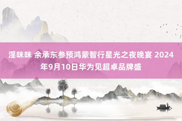 淫咪咪 余承东参预鸿蒙智行星光之夜晚宴 2024年9月10日华为见超卓品牌盛