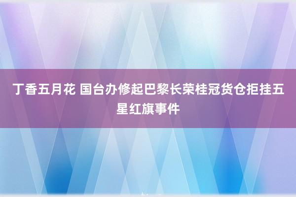 丁香五月花 国台办修起巴黎长荣桂冠货仓拒挂五星红旗事件