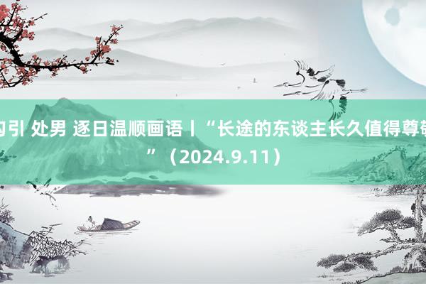 勾引 处男 逐日温顺画语丨“长途的东谈主长久值得尊敬”（2024.9.11）