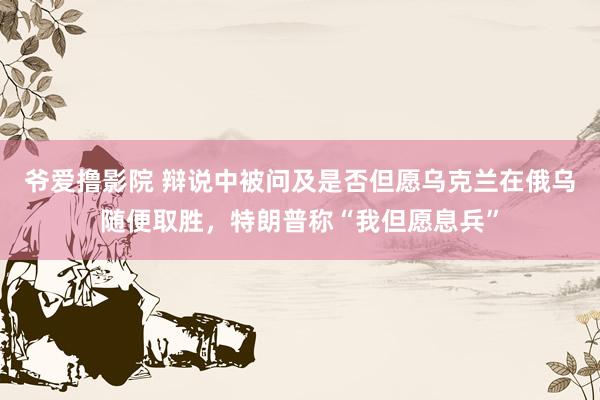 爷爱撸影院 辩说中被问及是否但愿乌克兰在俄乌随便取胜，特朗普称“我但愿息兵”