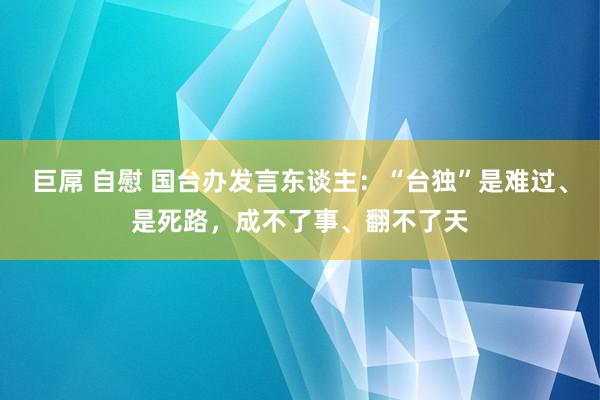巨屌 自慰 国台办发言东谈主：“台独”是难过、是死路，成不了事、翻不了天