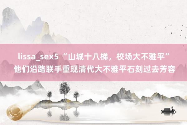 lissa_sex5 “山城十八梯，校场大不雅平” 他们沿路联手重现清代大不雅平石刻过去芳容