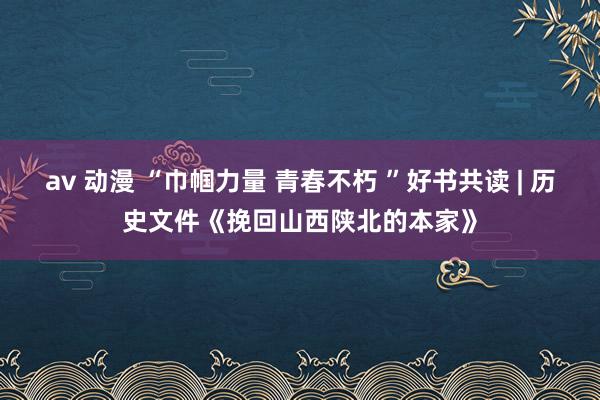 av 动漫 “巾帼力量 青春不朽 ”好书共读 | 历史文件《挽回山西陕北的本家》