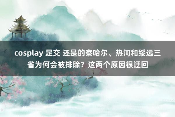 cosplay 足交 还是的察哈尔、热河和绥远三省为何会被排除？这两个原因很迂回