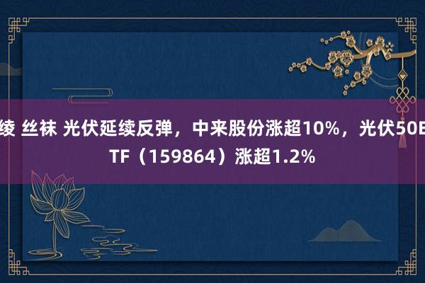 绫 丝袜 光伏延续反弹，中来股份涨超10%，光伏50ETF（159864）涨超1.2%