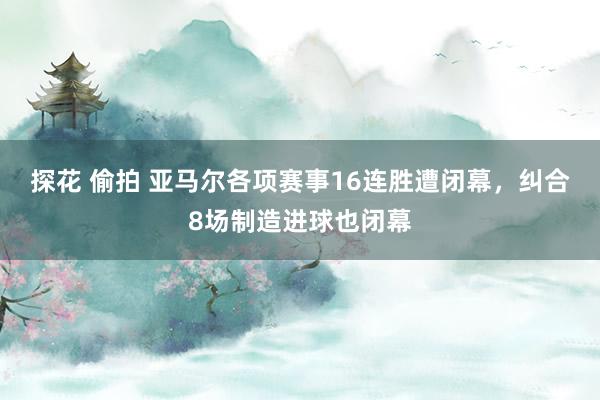 探花 偷拍 亚马尔各项赛事16连胜遭闭幕，纠合8场制造进球也闭幕
