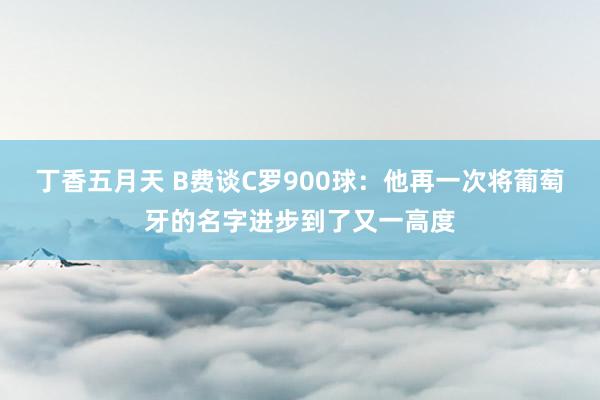 丁香五月天 B费谈C罗900球：他再一次将葡萄牙的名字进步到了又一高度