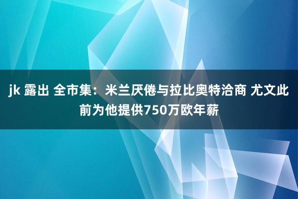 jk 露出 全市集：米兰厌倦与拉比奥特洽商 尤文此前为他提供750万欧年薪