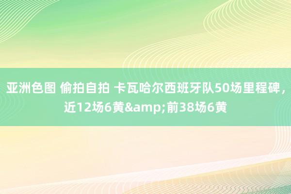 亚洲色图 偷拍自拍 卡瓦哈尔西班牙队50场里程碑，近12场6黄&前38场6黄