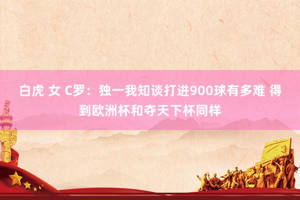 白虎 女 C罗：独一我知谈打进900球有多难 得到欧洲杯和夺天下杯同样