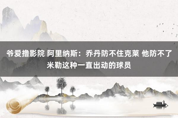 爷爱撸影院 阿里纳斯：乔丹防不住克莱 他防不了米勒这种一直出动的球员