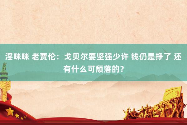 淫咪咪 老贾伦：戈贝尔要坚强少许 钱仍是挣了 还有什么可颓落的？