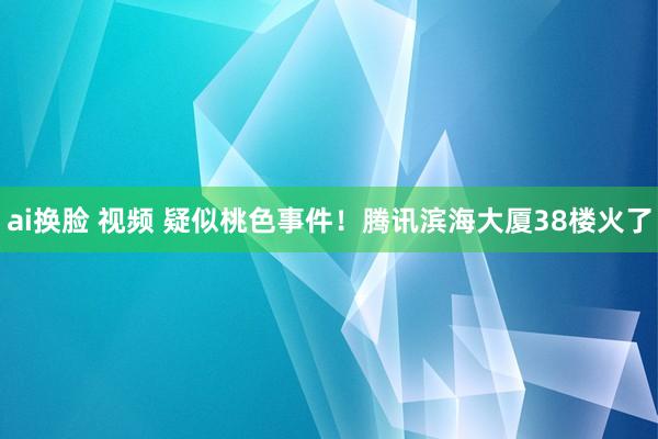 ai换脸 视频 疑似桃色事件！腾讯滨海大厦38楼火了