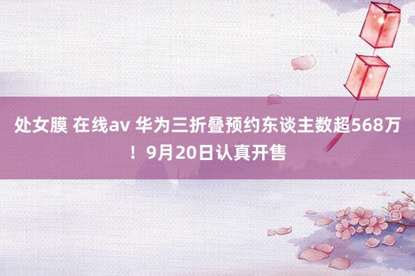 处女膜 在线av 华为三折叠预约东谈主数超568万！9月20日认真开售